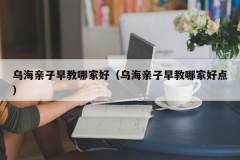 乌海亲子早教哪家好（乌海亲子早教哪家好点）