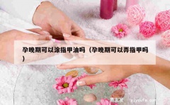 孕晚期可以涂指甲油吗（孕晚期可以弄指甲吗）