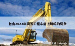 包含2023年国五工程车能上牌吗的词条