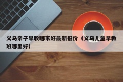 义乌亲子早教哪家好最新报价（义乌儿童早教班哪里好）