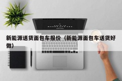 新能源送货面包车报价（新能源面包车送货好做）