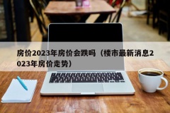 房价2023年房价会跌吗（楼市最新消息2023年房价走势）