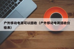 户外移动电源可以回收（户外移动电源回收价格表）