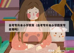 自考专升本小学教育（自考专升本小学教育专业难吗）