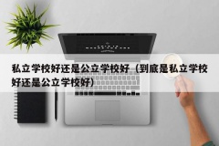 私立学校好还是公立学校好（到底是私立学校好还是公立学校好）