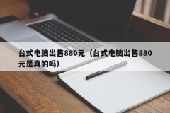 台式电脑出售880元（台式电脑出售880元是真的吗）