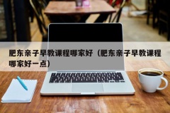 肥东亲子早教课程哪家好（肥东亲子早教课程哪家好一点）