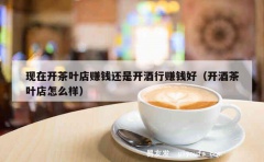 现在开茶叶店赚钱还是开酒行赚钱好（开酒茶叶店怎么样）