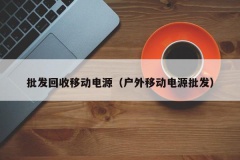 批发回收移动电源（户外移动电源批发）