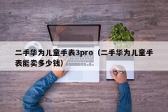 二手华为儿童手表3pro（二手华为儿童手表能卖多少钱）