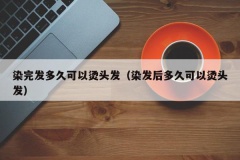 染完发多久可以烫头发（染发后多久可以烫头发）