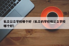 私立公立学校哪个好（私立的学校和公立学校哪个好）