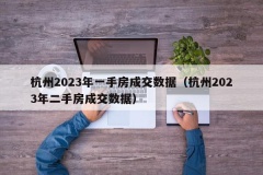 杭州2023年一手房成交数据（杭州2023年二手房成交数据）