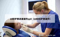 口腔护理讲课课件ppt（口腔科护理课件）