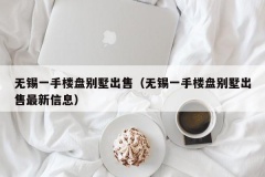 无锡一手楼盘别墅出售（无锡一手楼盘别墅出售最新信息）