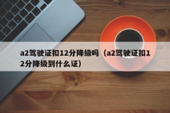 a2驾驶证扣12分降级吗（a2驾驶证扣12分降级到什么证）