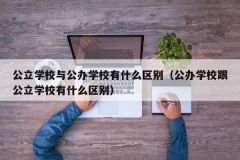 公立学校与公办学校有什么区别（公办学校跟公立学校有什么区别）