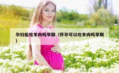 孕妇能吃羊肉吗早期（怀孕可以吃羊肉吗早期）