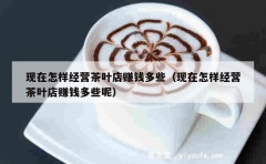 现在怎样经营茶叶店赚钱多些（现在怎样经营茶叶店赚钱多些呢）