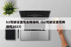 b2驾驶证酒驾会降级吗（b2驾驶证酒驾降级吗2023）