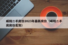 咸阳二手房价2023年最新房价（咸阳二手房房价走势）