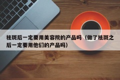 祛斑后一定要用美容院的产品吗（做了祛斑之后一定要用他们的产品