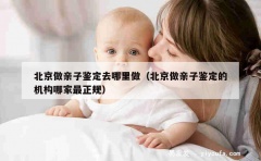 北京做亲子鉴定去哪里做（北京做亲子鉴定的机构哪家最正规）