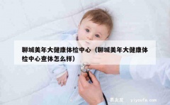 聊城美年大健康体检中心（聊城美年大健康体检中心查体怎么样）