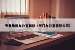 专业承接办公室装修（专门办公室装修公司）