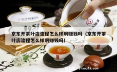 京东开茶叶店流程怎么样啊赚钱吗（京东开茶叶店流程怎么样啊赚钱