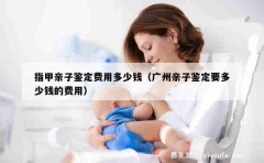 指甲亲子鉴定费用多少钱（广州亲子鉴定要多少钱的费用）