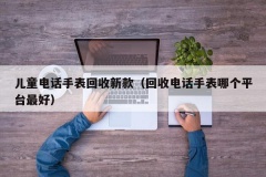 儿童电话手表回收新款（回收电话手表哪个平台最好）