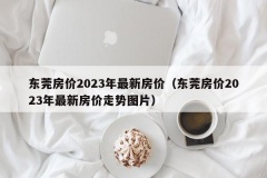 东莞房价2023年最新房价（东莞房价2023年最新房价走势图