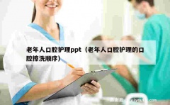 老年人口腔护理ppt（老年人口腔护理的口腔擦洗顺序）