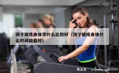 孩子锻炼身体学什么比较好（孩子锻炼身体什么时间段最好）