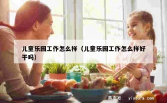 儿童乐园工作怎么样（儿童乐园工作怎么样好干吗）