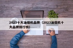 2023十大油烟机品牌（2023油烟机十大品牌排行榜）