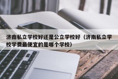 济南私立学校好还是公立学校好（济南私立学校学费最便宜的是哪个