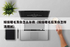 嫁接睫毛发白怎么补救（嫁接睫毛后发白怎样清理掉）