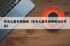 华为儿童手表回收（华为儿童手表回收估价平台）