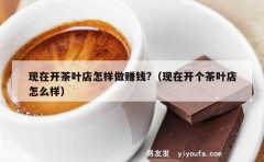 现在开茶叶店怎样做赚钱?（现在开个茶叶店怎么样）