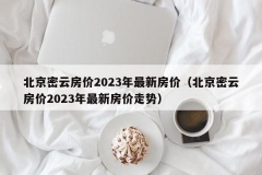 北京密云房价2023年最新房价（北京密云房价2023年最新房