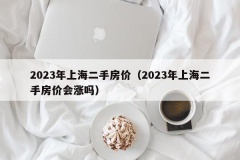 2023年上海二手房价（2023年上海二手房价会涨吗）