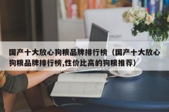 国产十大放心狗粮品牌排行榜（国产十大放心狗粮品牌排行榜,性价