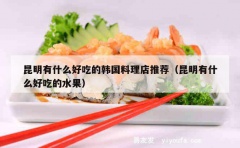 昆明有什么好吃的韩国料理店推荐（昆明有什么好吃的水果）