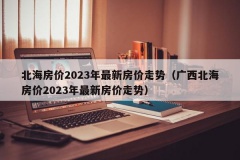 北海房价2023年最新房价走势（广西北海房价2023年最新房