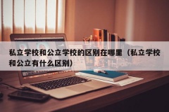 私立学校和公立学校的区别在哪里（私立学校和公立有什么区别）