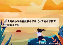 大专的小学教育能教小学吗（大专的小学教育能教小学吗）