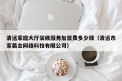 清远家庭大厅装修服务加盟费多少钱（清远市家装会网络科技有限公