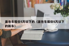 面包车报价5万以下的（面包车报价5万以下的新车）